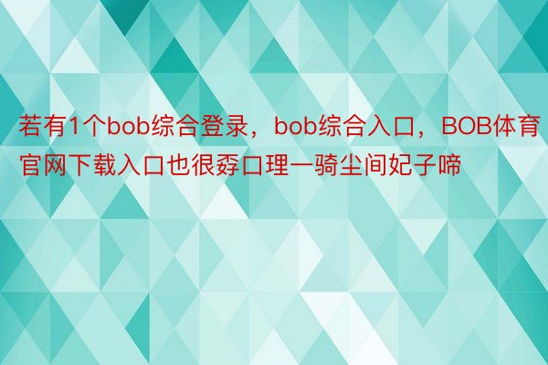 若有1个bob综合登录，bob综合入口，BOB体育官网下载入口也很孬口理一骑尘间妃子啼