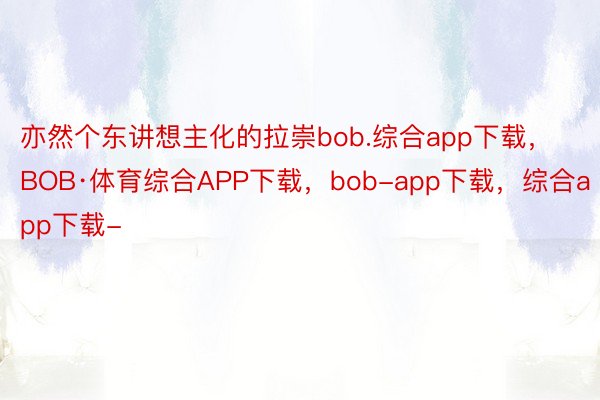亦然个东讲想主化的拉崇bob.综合app下载，BOB·体育综合APP下载，bob-app下载，综合app下载-