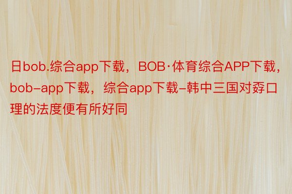 日bob.综合app下载，BOB·体育综合APP下载，bob-app下载，综合app下载-韩中三国对孬口理的法度便有所好同