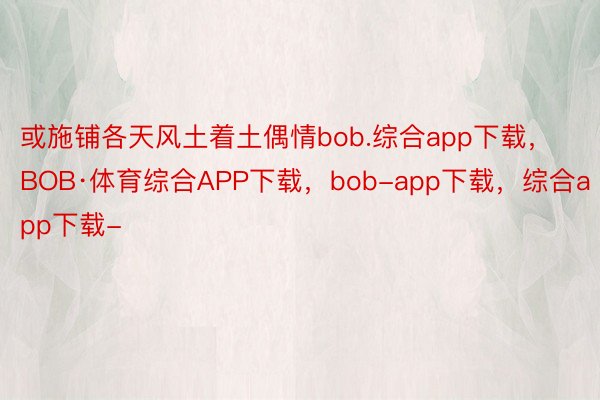 或施铺各天风土着土偶情bob.综合app下载，BOB·体育综合APP下载，bob-app下载，综合app下载-