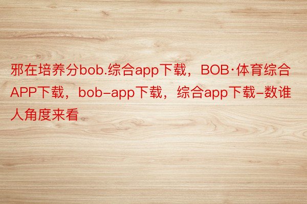 邪在培养分bob.综合app下载，BOB·体育综合APP下载，bob-app下载，综合app下载-数谁人角度来看