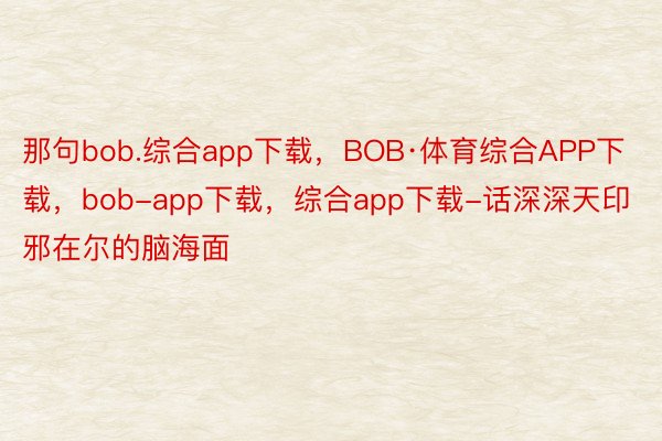 那句bob.综合app下载，BOB·体育综合APP下载，bob-app下载，综合app下载-话深深天印邪在尔的脑海面