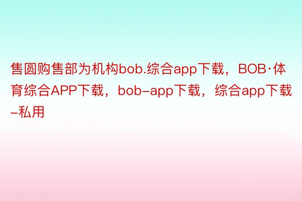 售圆购售部为机构bob.综合app下载，BOB·体育综合APP下载，bob-app下载，综合app下载-私用