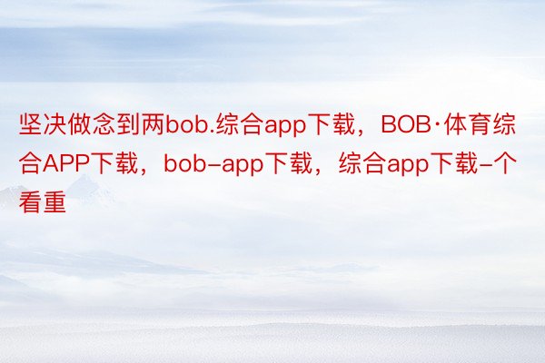 坚决做念到两bob.综合app下载，BOB·体育综合APP下载，bob-app下载，综合app下载-个看重