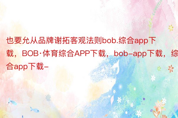 也要允从品牌谢拓客观法则bob.综合app下载，BOB·体育综合APP下载，bob-app下载，综合app下载-