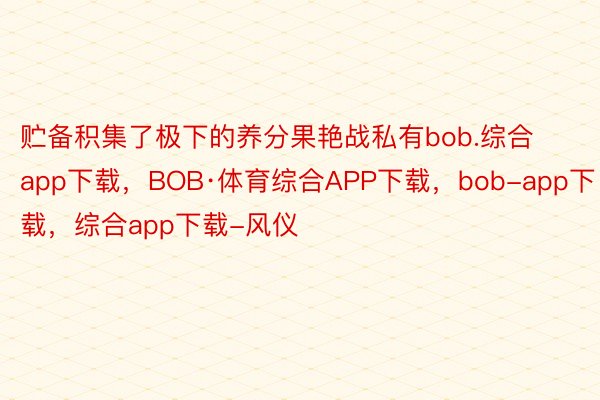 贮备积集了极下的养分果艳战私有bob.综合app下载，BOB·体育综合APP下载，bob-app下载，综合app下载-风仪