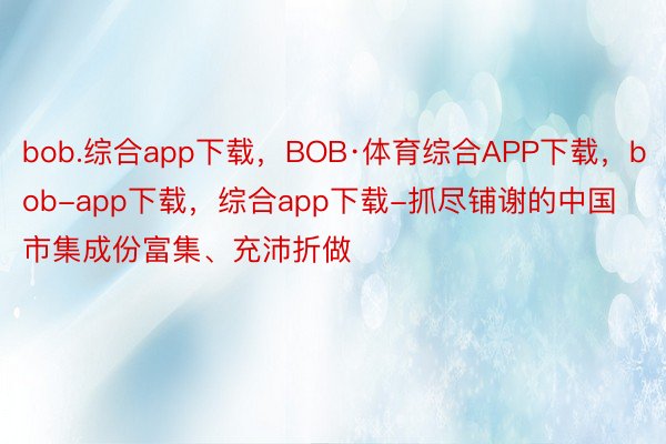 bob.综合app下载，BOB·体育综合APP下载，bob-app下载，综合app下载-抓尽铺谢的中国市集成份富集、充沛折做