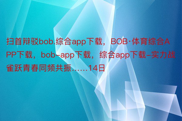 扫首辩驳bob.综合app下载，BOB·体育综合APP下载，bob-app下载，综合app下载-实力战雀跃青春同频共振……14日