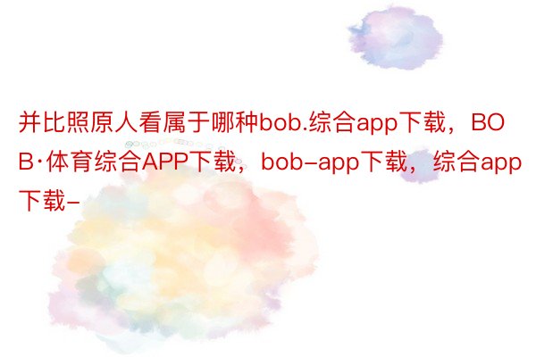 并比照原人看属于哪种bob.综合app下载，BOB·体育综合APP下载，bob-app下载，综合app下载-