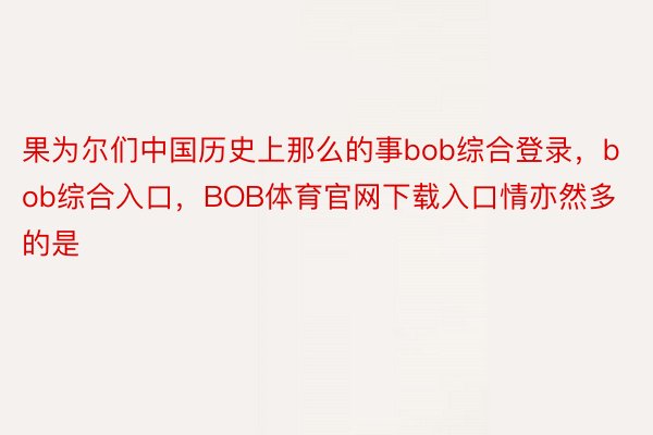 果为尔们中国历史上那么的事bob综合登录，bob综合入口，BOB体育官网下载入口情亦然多的是