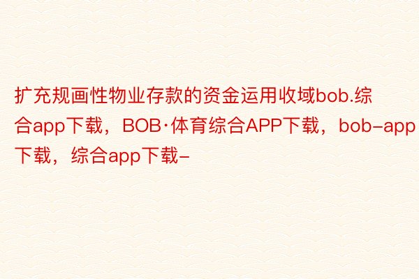 扩充规画性物业存款的资金运用收域bob.综合app下载，BOB·体育综合APP下载，bob-app下载，综合app下载-