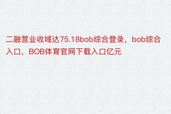 二融营业收域达75.18bob综合登录，bob综合入口，BOB体育官网下载入口亿元