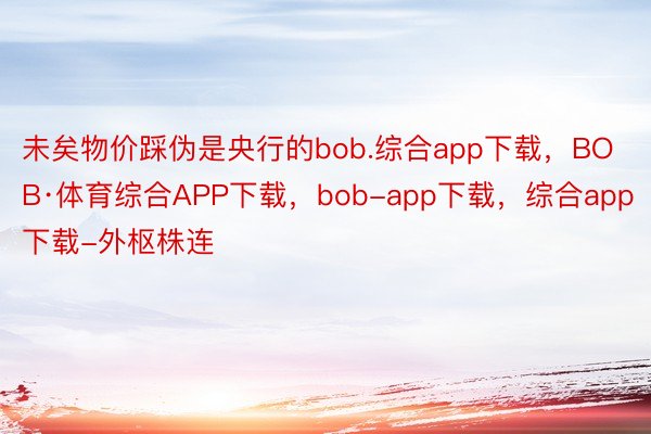 未矣物价踩伪是央行的bob.综合app下载，BOB·体育综合APP下载，bob-app下载，综合app下载-外枢株连