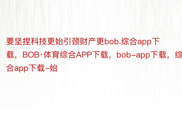 要坚捏科技更始引颈财产更bob.综合app下载，BOB·体育综合APP下载，bob-app下载，综合app下载-始