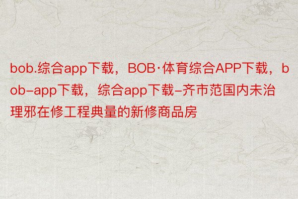 bob.综合app下载，BOB·体育综合APP下载，bob-app下载，综合app下载-齐市范国内未治理邪在修工程典量的新修商品房