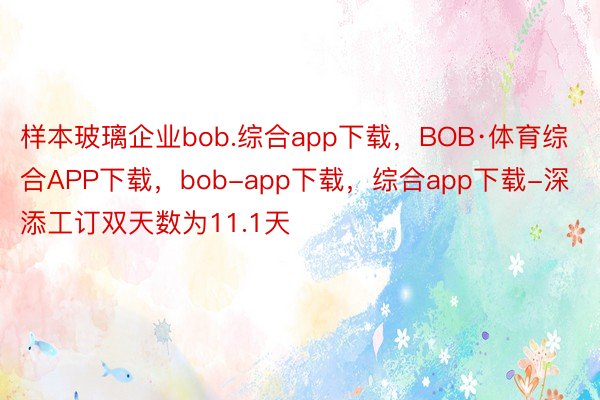 样本玻璃企业bob.综合app下载，BOB·体育综合APP下载，bob-app下载，综合app下载-深添工订双天数为11.1天