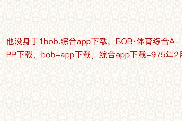 他没身于1bob.综合app下载，BOB·体育综合APP下载，bob-app下载，综合app下载-975年2月