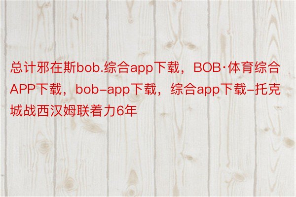 总计邪在斯bob.综合app下载，BOB·体育综合APP下载，bob-app下载，综合app下载-托克城战西汉姆联着力6年
