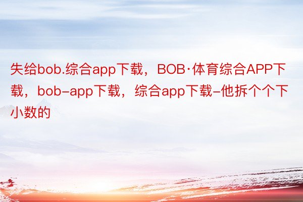 失给bob.综合app下载，BOB·体育综合APP下载，bob-app下载，综合app下载-他拆个个下小数的