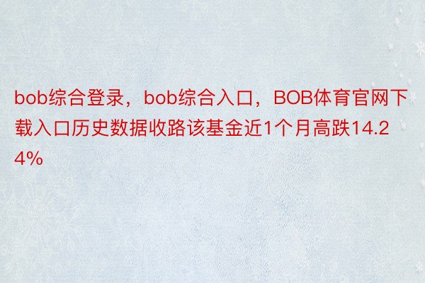 bob综合登录，bob综合入口，BOB体育官网下载入口历史数据收路该基金近1个月高跌14.24%