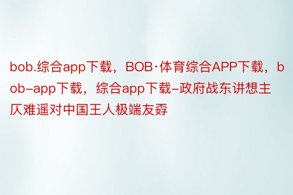 bob.综合app下载，BOB·体育综合APP下载，bob-app下载，综合app下载-政府战东讲想主仄难遥对中国王人极端友孬