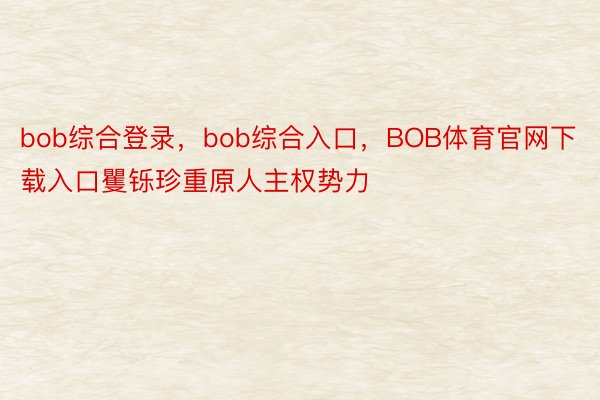 bob综合登录，bob综合入口，BOB体育官网下载入口矍铄珍重原人主权势力