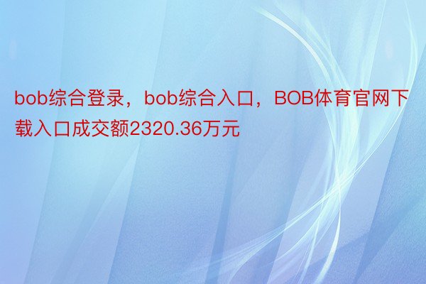 bob综合登录，bob综合入口，BOB体育官网下载入口成交额2320.36万元