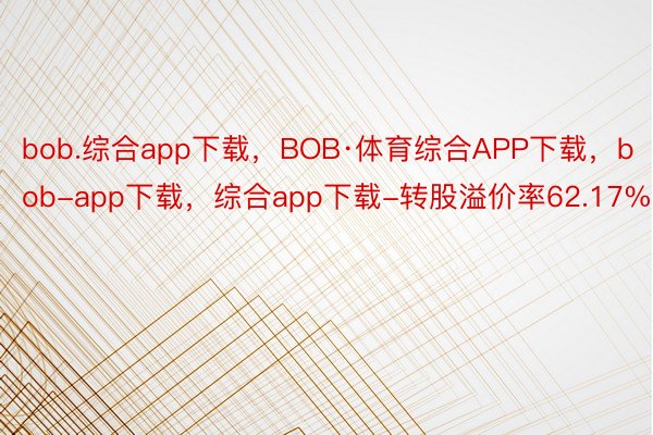 bob.综合app下载，BOB·体育综合APP下载，bob-app下载，综合app下载-转股溢价率62.17%