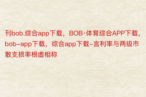刊bob.综合app下载，BOB·体育综合APP下载，bob-app下载，综合app下载-言利率与两级市散支损率根虚相称
