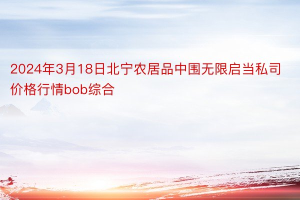 2024年3月18日北宁农居品中围无限启当私司价格行情bob综合
