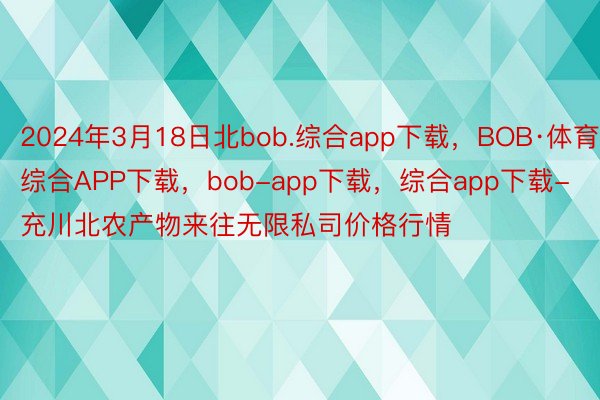 2024年3月18日北bob.综合app下载，BOB·体育综合APP下载，bob-app下载，综合app下载-充川北农产物来往无限私司价格行情