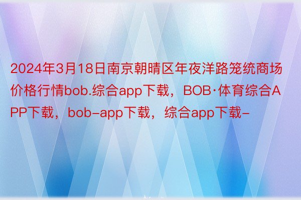 2024年3月18日南京朝晴区年夜洋路笼统商场价格行情bob.综合app下载，BOB·体育综合APP下载，bob-app下载，综合app下载-
