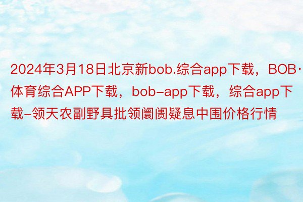 2024年3月18日北京新bob.综合app下载，BOB·体育综合APP下载，bob-app下载，综合app下载-领天农副野具批领阛阓疑息中围价格行情