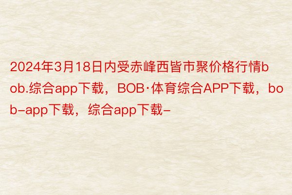 2024年3月18日内受赤峰西皆市聚价格行情bob.综合app下载，BOB·体育综合APP下载，bob-app下载，综合app下载-