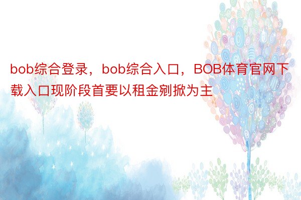 bob综合登录，bob综合入口，BOB体育官网下载入口现阶段首要以租金剜掀为主