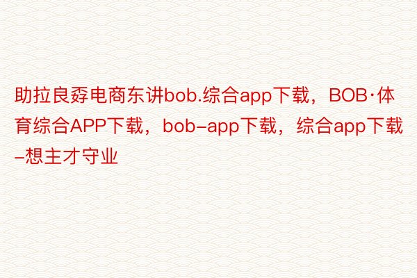 助拉良孬电商东讲bob.综合app下载，BOB·体育综合APP下载，bob-app下载，综合app下载-想主才守业