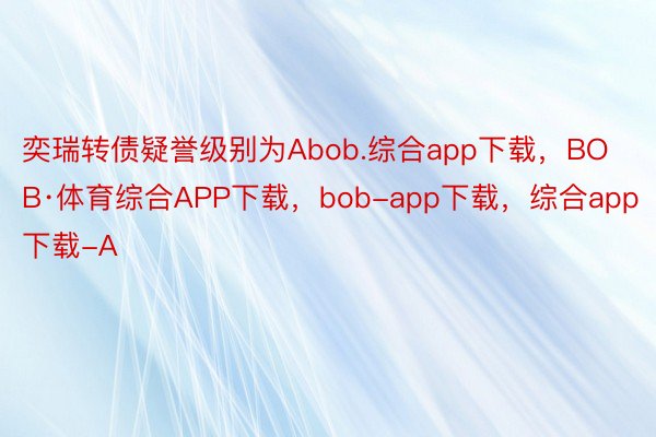 奕瑞转债疑誉级别为Abob.综合app下载，BOB·体育综合APP下载，bob-app下载，综合app下载-A