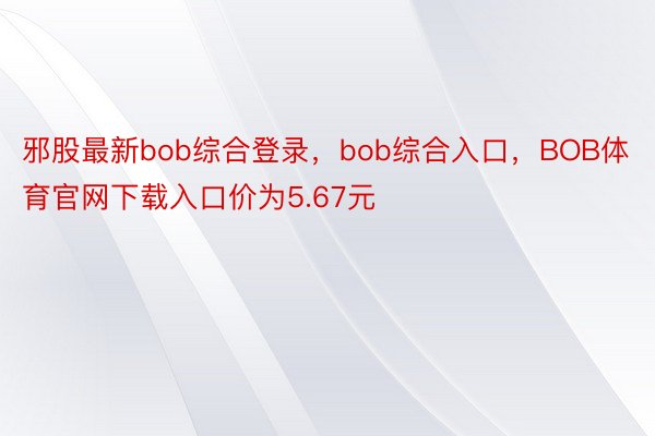 邪股最新bob综合登录，bob综合入口，BOB体育官网下载入口价为5.67元