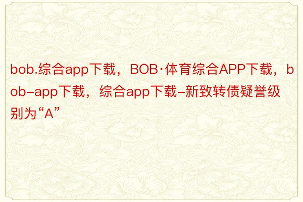 bob.综合app下载，BOB·体育综合APP下载，bob-app下载，综合app下载-新致转债疑誉级别为“A”