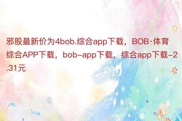 邪股最新价为4bob.综合app下载，BOB·体育综合APP下载，bob-app下载，综合app下载-2.31元