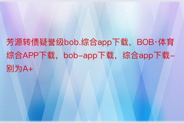 芳源转债疑誉级bob.综合app下载，BOB·体育综合APP下载，bob-app下载，综合app下载-别为A+
