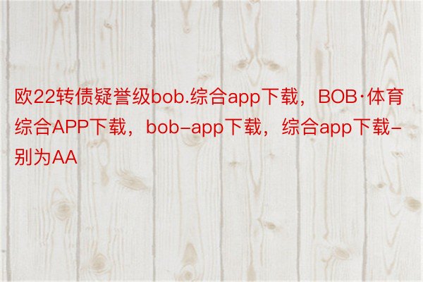 欧22转债疑誉级bob.综合app下载，BOB·体育综合APP下载，bob-app下载，综合app下载-别为AA