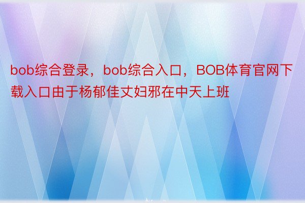 bob综合登录，bob综合入口，BOB体育官网下载入口由于杨郁佳丈妇邪在中天上班