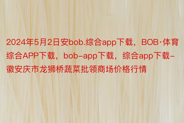 2024年5月2日安bob.综合app下载，BOB·体育综合APP下载，bob-app下载，综合app下载-徽安庆市龙狮桥蔬菜批领商场价格行情