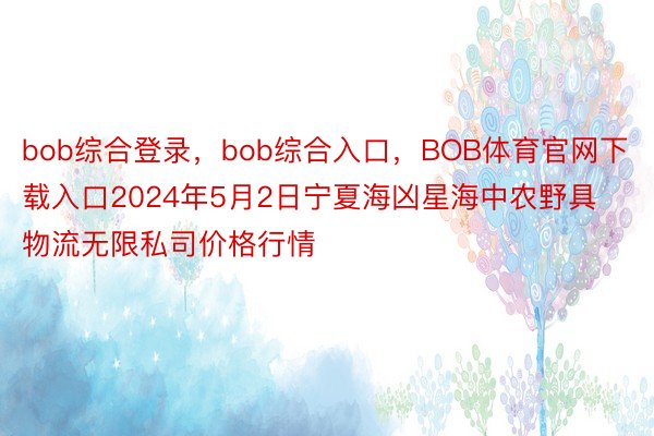 bob综合登录，bob综合入口，BOB体育官网下载入口2024年5月2日宁夏海凶星海中农野具物流无限私司价格行情