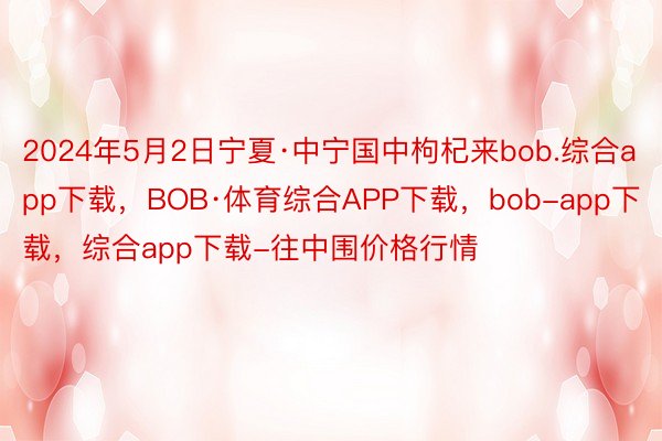 2024年5月2日宁夏·中宁国中枸杞来bob.综合app下载，BOB·体育综合APP下载，bob-app下载，综合app下载-往中围价格行情