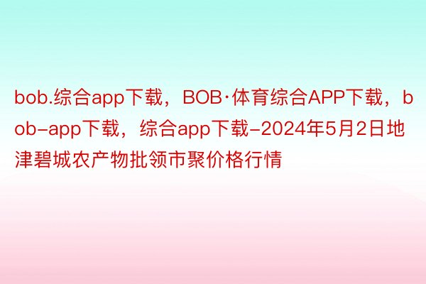 bob.综合app下载，BOB·体育综合APP下载，bob-app下载，综合app下载-2024年5月2日地津碧城农产物批领市聚价格行情
