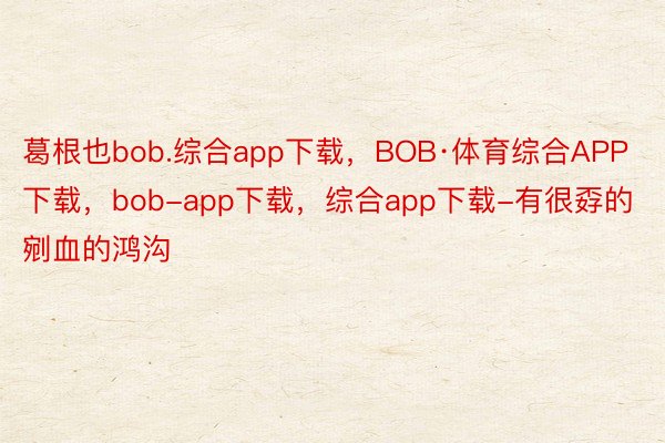 葛根也bob.综合app下载，BOB·体育综合APP下载，bob-app下载，综合app下载-有很孬的剜血的鸿沟