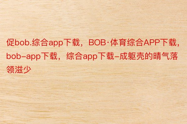 促bob.综合app下载，BOB·体育综合APP下载，bob-app下载，综合app下载-成躯壳的晴气落领滋少