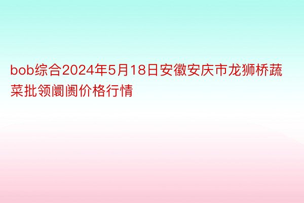 bob综合2024年5月18日安徽安庆市龙狮桥蔬菜批领阛阓价格行情